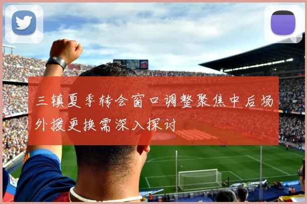 三镇夏季转会窗口调整聚焦中后场外援更换需深入探讨