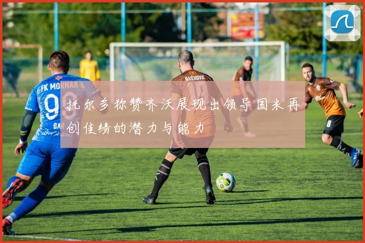 托尔多称赞齐沃展现出领导国米再创佳绩的潜力与能力