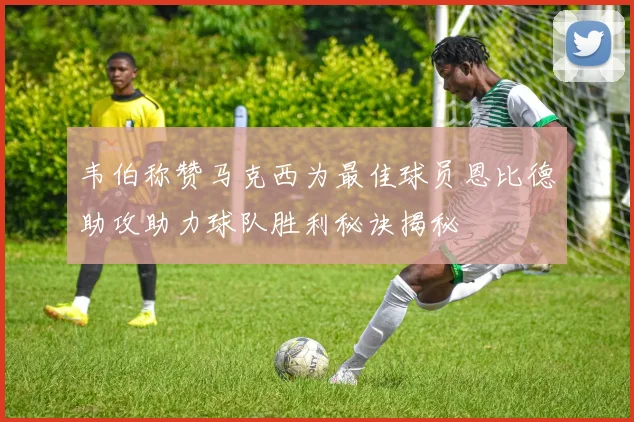 韦伯称赞马克西为最佳球员恩比德助攻助力球队胜利秘诀揭秘