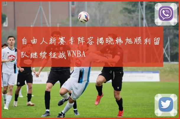 自由人新赛季阵容揭晓韩旭顺利留队继续征战WNBA