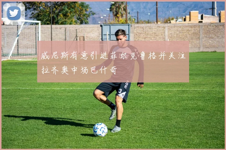 威尼斯有意引进菲尔克鲁格并关注拉齐奥中场巴什奇