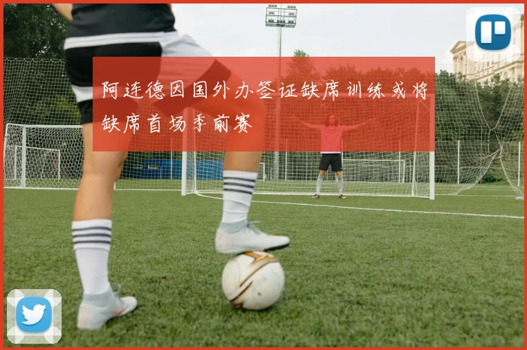 阿连德因国外办签证缺席训练或将缺席首场季前赛